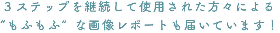 3ステップを継続して使用された方々による“もふもふ”な画像レポートも届いています!