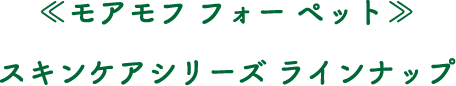 ≪モアモフ フォー ペット≫スキンケアシリーズ ラインナップ
