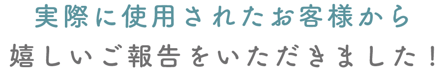 実際に使用されたお客様から嬉しいご報告をいただきました!